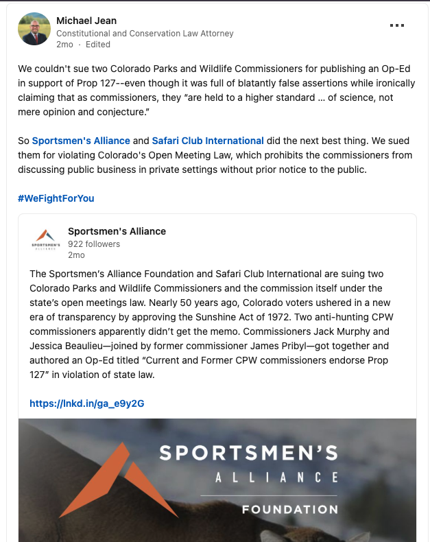A screenshot of a LinkedIn post by the lead attorney for the Sportsmen's Alliance. The post reads; "We couldn't sue two Colorado Parks and Wildlife Commissioners for publishing an Op-Ed in support of Prop 127--even though it was full of blatantly false assertions while ironically claiming that as commissioners, they “are held to a higher standard … of science, not mere opinion and conjecture.” So Sportsmen's Alliance and Safari Club International did the next best thing. We sued them for violating Colorado's Open Meeting Law, which prohibits the commissioners from discussing public business in private settings without prior notice to the public. #WeFightForYou"